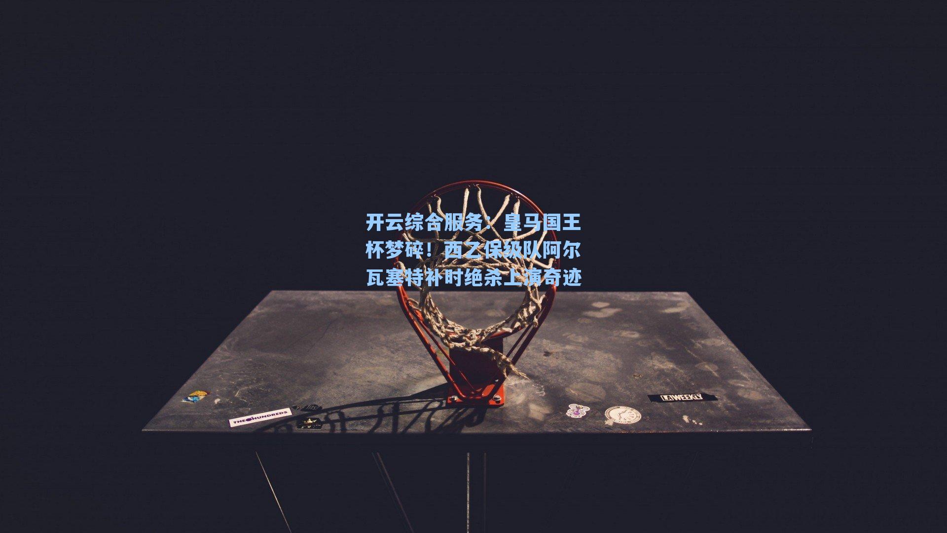 皇马国王杯梦碎！西乙保级队阿尔瓦塞特补时绝杀上演奇迹